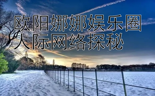 欧阳娜娜娱乐圈人际网络探秘