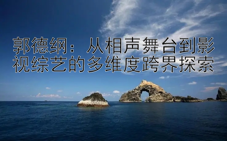 郭德纲：从相声舞台到影视综艺的多维度跨界探索