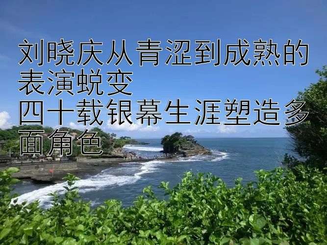 刘晓庆从青涩到成熟的表演蜕变  
四十载银幕生涯塑造多面角色