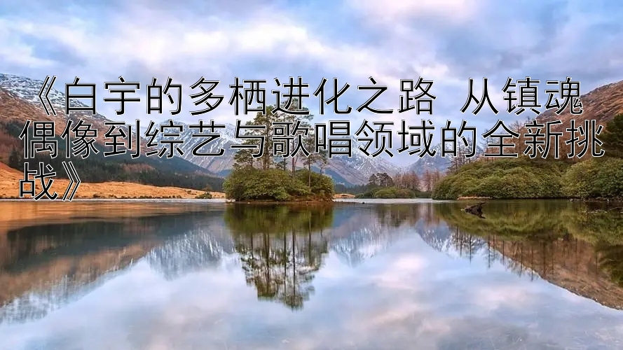 《白宇的多栖进化之路 从镇魂偶像到综艺与歌唱领域的全新挑战》