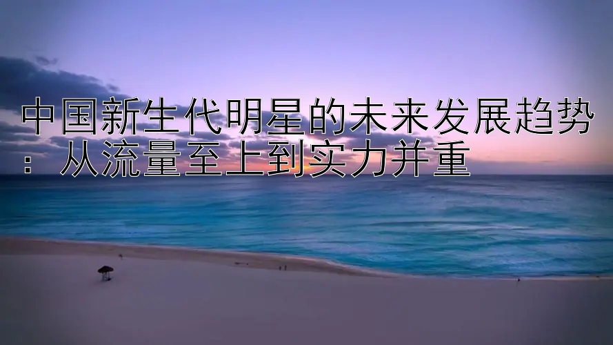 中国新生代明星的未来发展趋势：从流量至上到实力并重