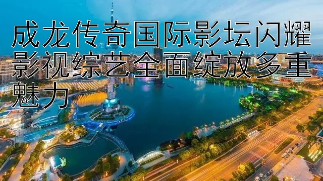 成龙传奇国际影坛闪耀影视综艺全面绽放多重魅力