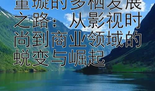 董璇的多栖发展之路：从影视时尚到商业领域的蜕变与崛起