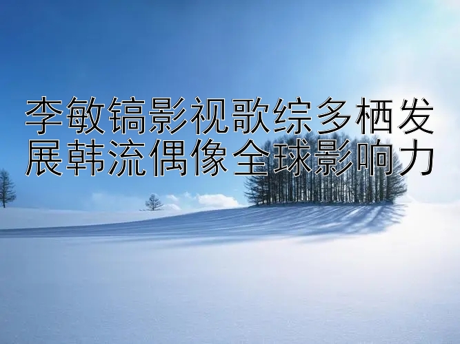 李敏镐影视歌综多栖发展韩流偶像全球影响力