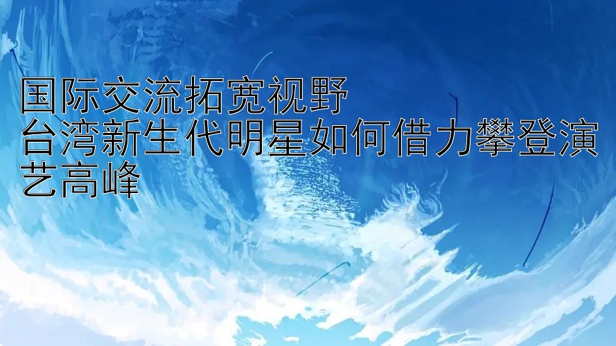 国际交流拓宽视野  
台湾新生代明星如何借力攀登演艺高峰