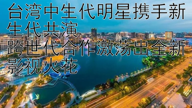 台湾中生代明星携手新生代共演  
跨世代合作激荡出全新影视火花