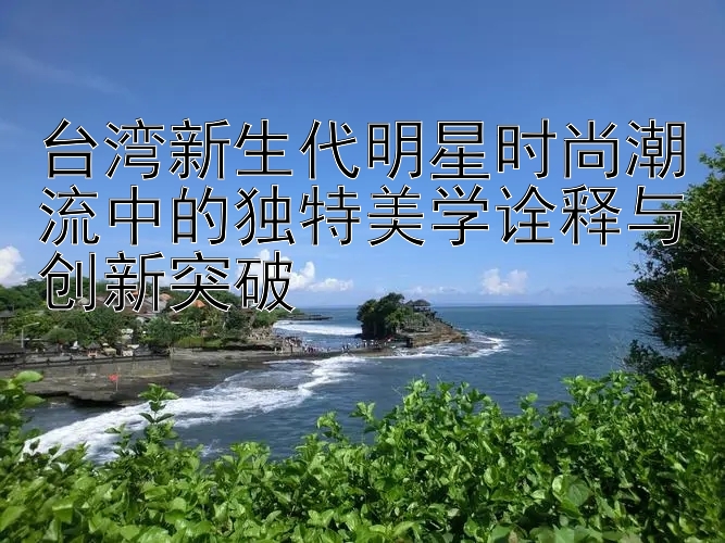 台湾新生代明星时尚潮流中的独特美学诠释与创新突破